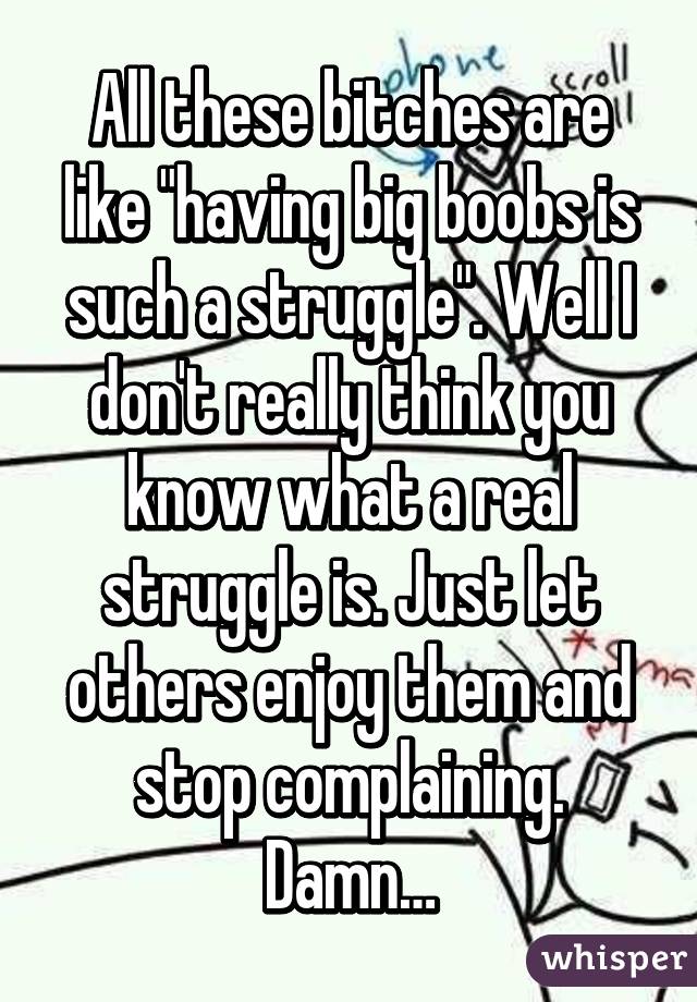 All these bitches are like "having big boobs is such a struggle". Well I don't really think you know what a real struggle is. Just let others enjoy them and stop complaining. Damn…