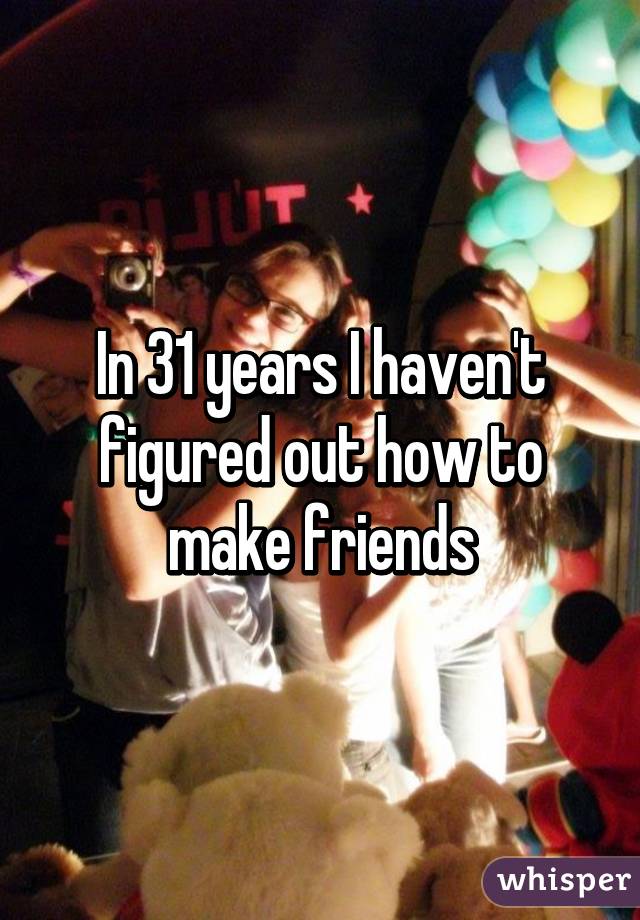 In 31 years I haven't figured out how to make friends