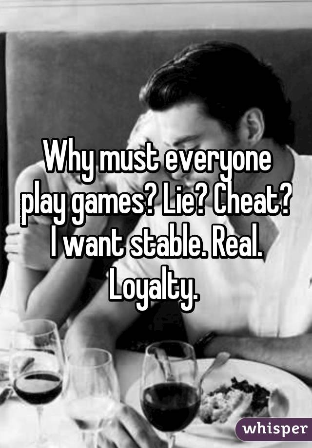 Why must everyone play games? Lie? Cheat? I want stable. Real. Loyalty. 