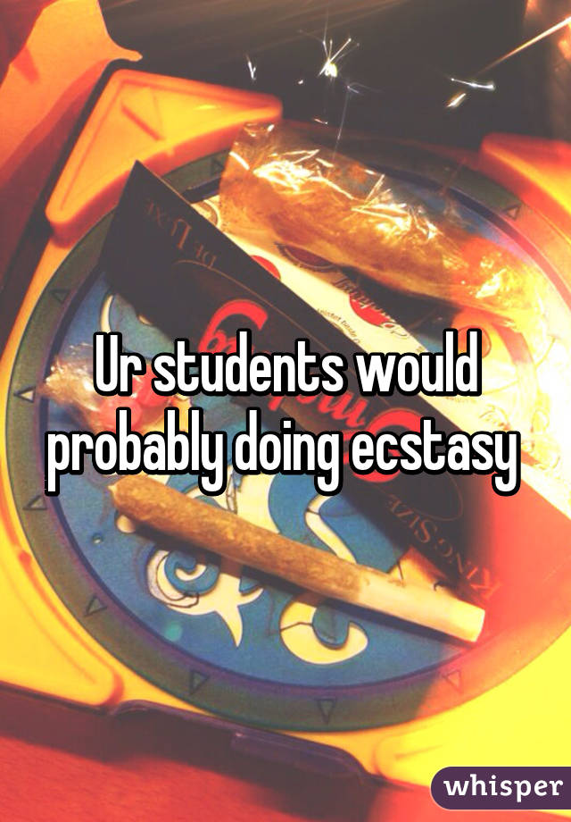 Ur students would probably doing ecstasy 