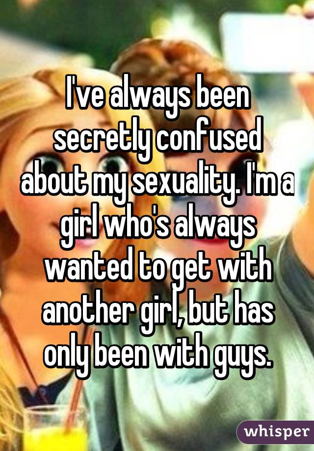 I've always been secretly confused about my sexuality. I'm a girl who's always wanted to get with another girl, but has only been with guys.