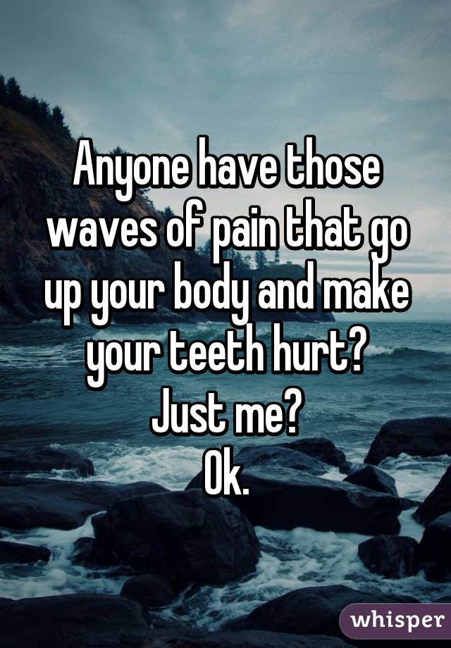 Anyone have those waves of pain that go up your body and make your teeth hurt?
Just me?
Ok.