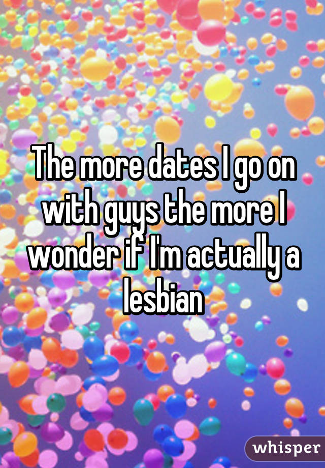 The more dates I go on with guys the more I wonder if I'm actually a lesbian