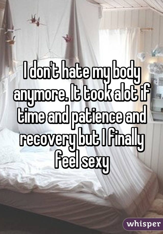 I don't hate my body anymore. It took alot if time and patience and recovery but I finally feel sexy