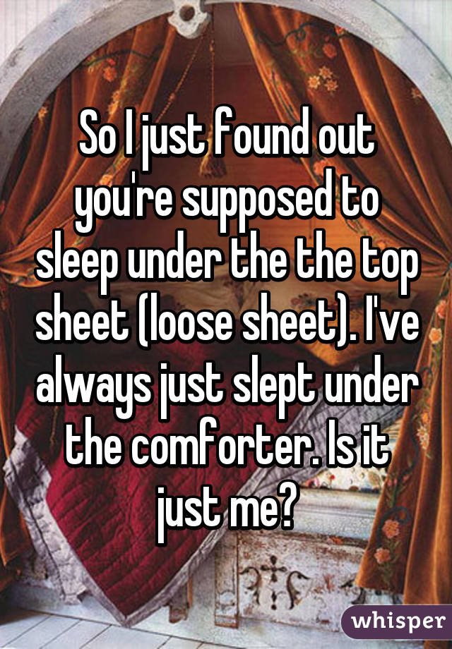 So I just found out you're supposed to sleep under the the top sheet (loose sheet). I've always just slept under the comforter. Is it just me?