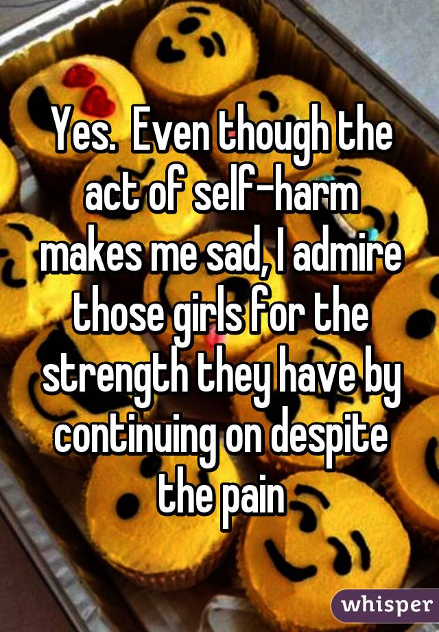 Yes.  Even though the act of self-harm makes me sad, I admire those girls for the strength they have by continuing on despite the pain