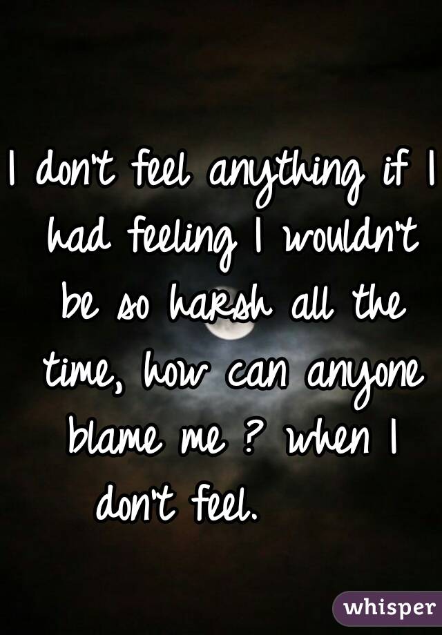 I don't feel anything if I had feeling I wouldn't be so harsh all the time, how can anyone blame me ? when I don't feel.😢😔  