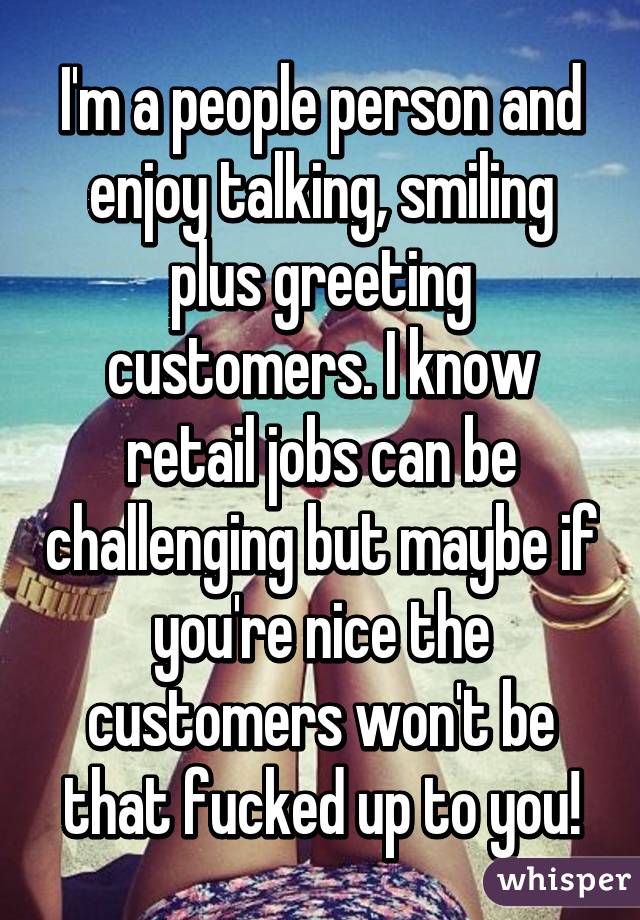 I'm a people person and enjoy talking, smiling plus greeting customers. I know retail jobs can be challenging but maybe if you're nice the customers won't be that fucked up to you!