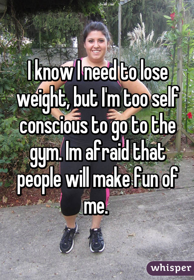 I know I need to lose weight, but I'm too self conscious to go to the gym. Im afraid that people will make fun of me. 