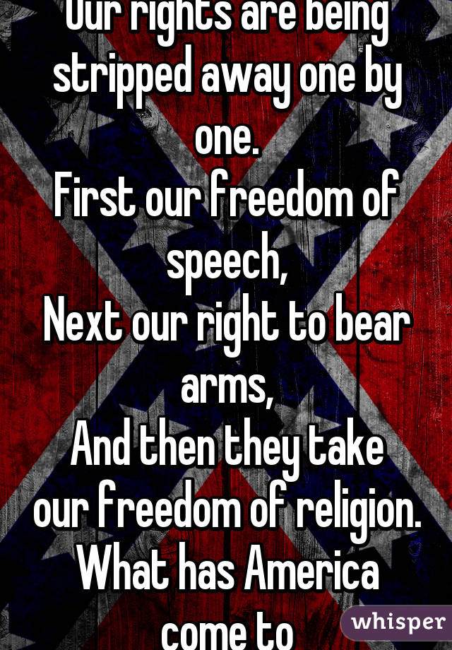 Our rights are being stripped away one by one.
First our freedom of speech,
Next our right to bear arms,
And then they take our freedom of religion.
What has America come to