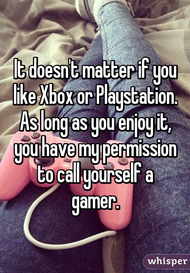 It doesn't matter if you like Xbox or Playstation.
As long as you enjoy it, you have my permission to call yourself a gamer.