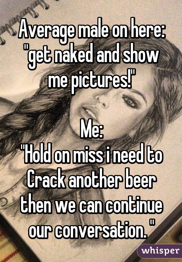 Average male on here:
"get naked and show me pictures!"

Me:
"Hold on miss i need to Crack another beer then we can continue our conversation. "