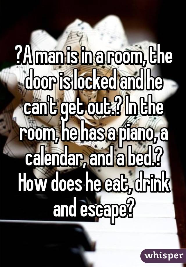  A man is in a room, the door is locked and he can't get out.  In the room, he has a piano, a calendar, and a bed.  How does he eat, drink and escape?