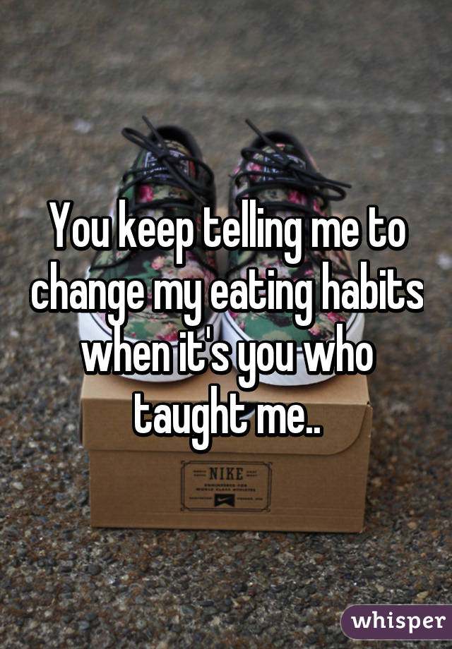 You keep telling me to change my eating habits when it's you who taught me..