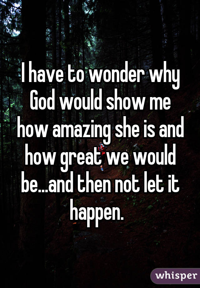 I have to wonder why God would show me how amazing she is and how great we would be...and then not let it happen.  