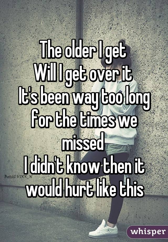 The older I get 
Will I get over it 
It's been way too long for the times we missed 
I didn't know then it would hurt like this