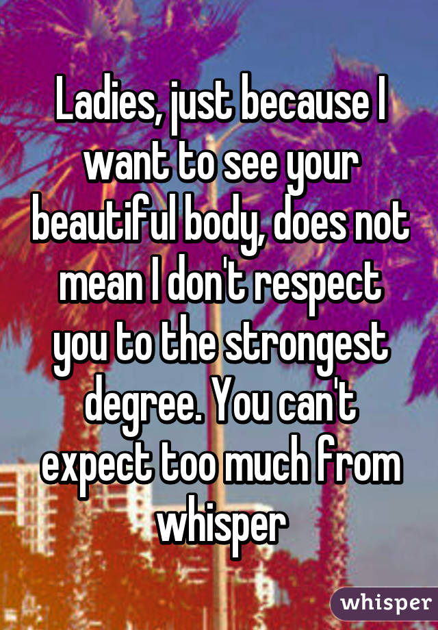 Ladies, just because I want to see your beautiful body, does not mean I don't respect you to the strongest degree. You can't expect too much from whisper