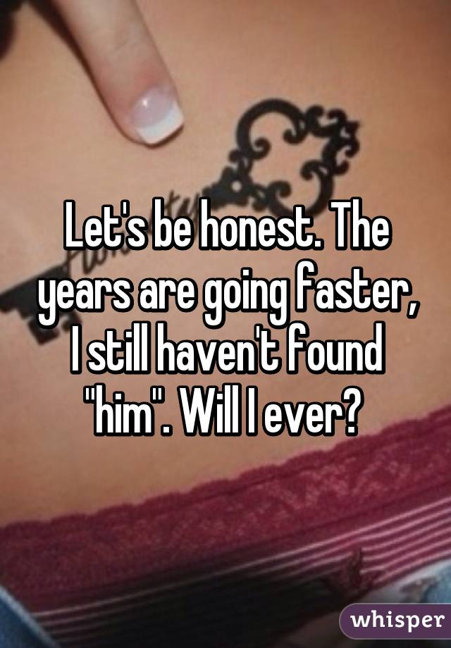 Let's be honest. The years are going faster, I still haven't found "him". Will I ever? 