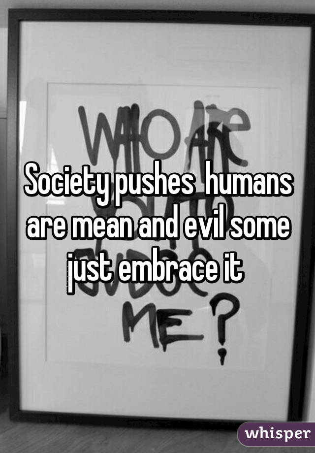 Society pushes  humans are mean and evil some just embrace it 