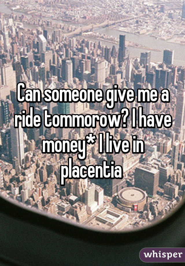 Can someone give me a ride tommorow? I have money* I live in placentia 