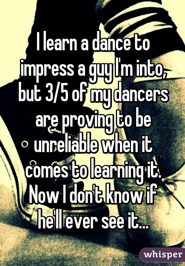 I learn a dance to impress a guy I'm into, but 3/5 of my dancers are proving to be unreliable when it comes to learning it.
Now I don't know if he'll ever see it…