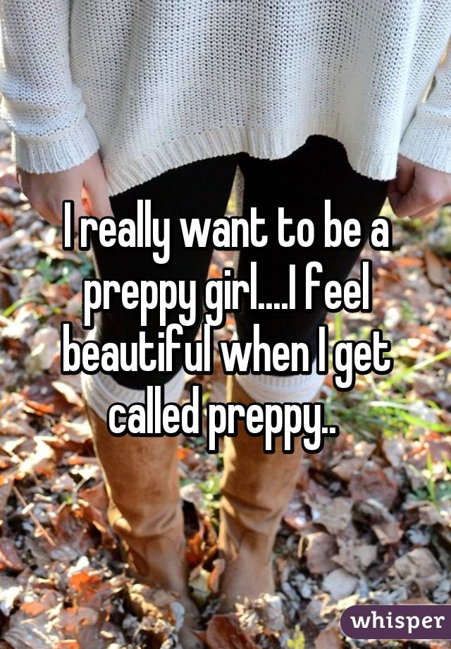 I really want to be a preppy girl....I feel beautiful when I get called preppy.. 