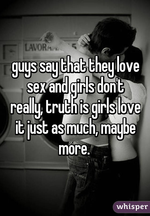 guys say that they love sex and girls don't really, truth is girls love it just as much, maybe more. 