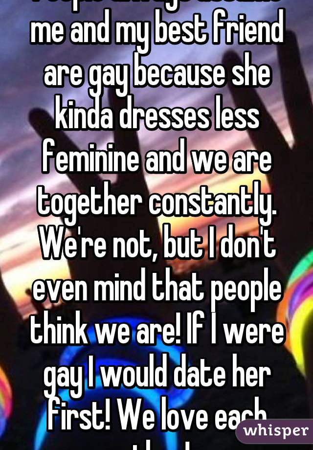 People always assume me and my best friend are gay because she kinda dresses less feminine and we are together constantly. We're not, but I don't even mind that people think we are! If I were gay I would date her first! We love each other! 