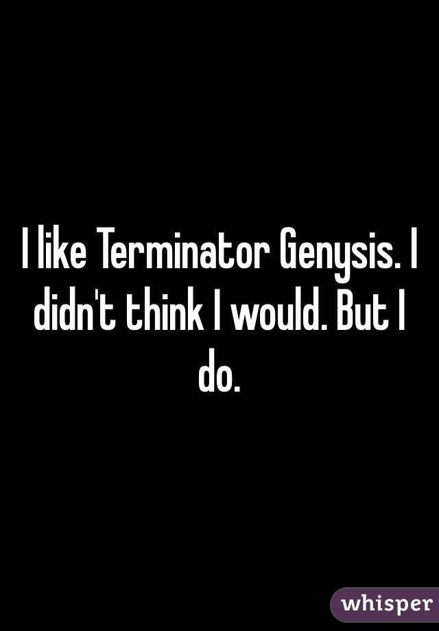 I like Terminator Genysis. I didn't think I would. But I do. 