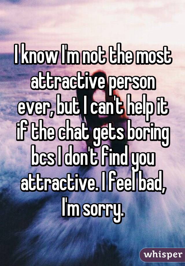 I know I'm not the most attractive person ever, but I can't help it if the chat gets boring bcs I don't find you attractive. I feel bad, I'm sorry.