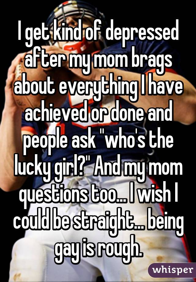 I get kind of depressed after my mom brags about everything I have achieved or done and people ask "who's the lucky girl?" And my mom questions too... I wish I could be straight... being gay is rough.