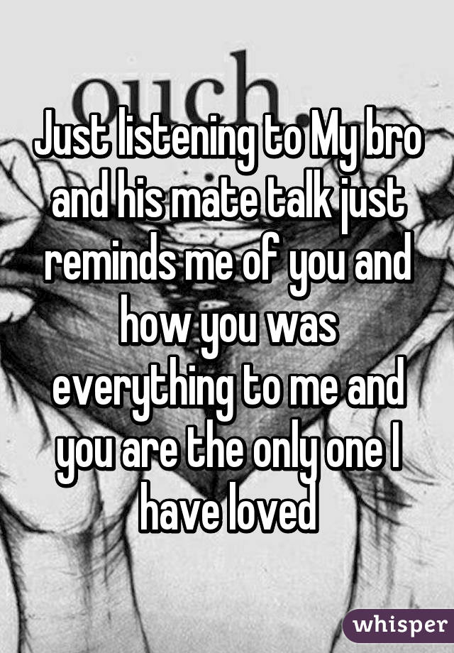 Just listening to My bro and his mate talk just reminds me of you and how you was everything to me and you are the only one I have loved