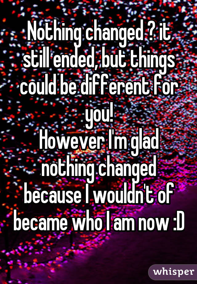 Nothing changed 😁 it still ended, but things could be different for you!
However I'm glad nothing changed because I wouldn't of became who I am now :D 