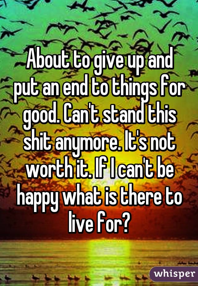 About to give up and put an end to things for good. Can't stand this shit anymore. It's not worth it. If I can't be happy what is there to live for?