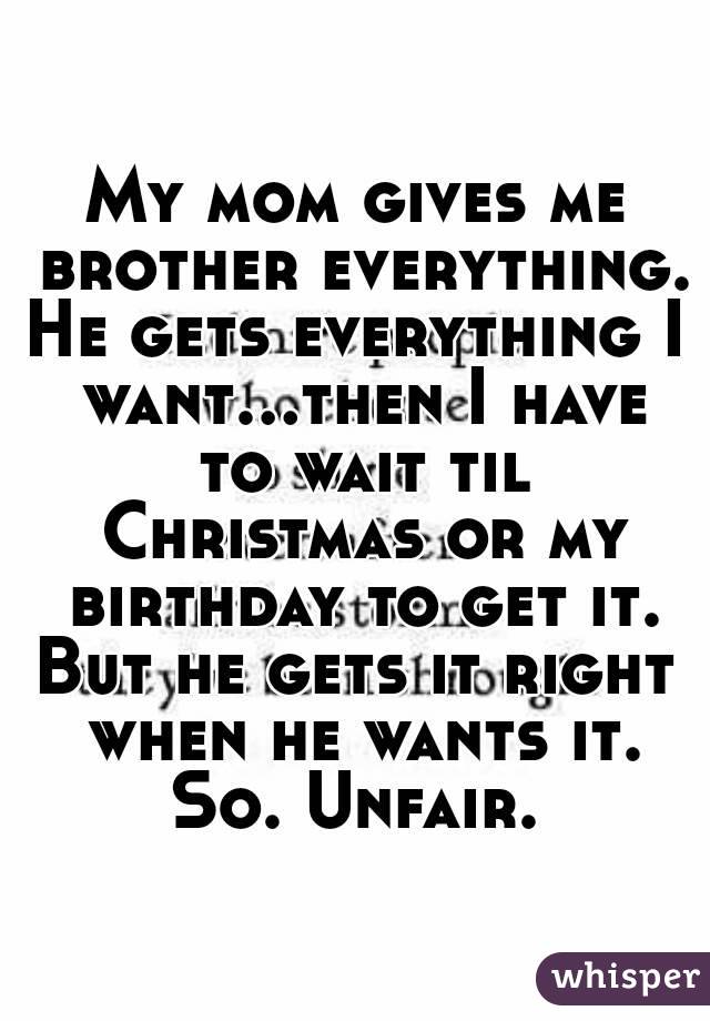 My mom gives me brother everything.
He gets everything I want...then I have to wait til Christmas or my birthday to get it.
But he gets it right when he wants it.
So. Unfair.