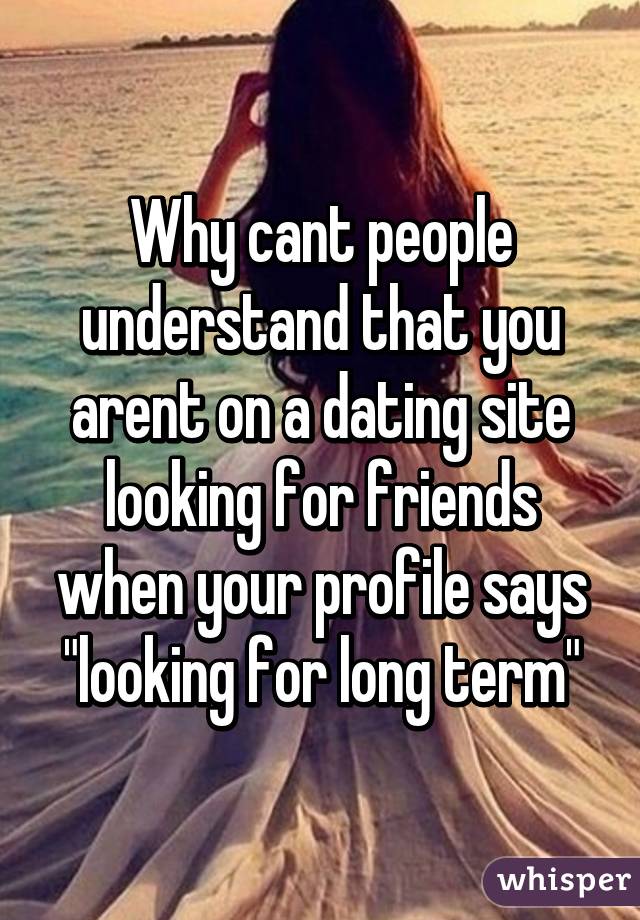 Why cant people understand that you arent on a dating site looking for friends when your profile says "looking for long term"