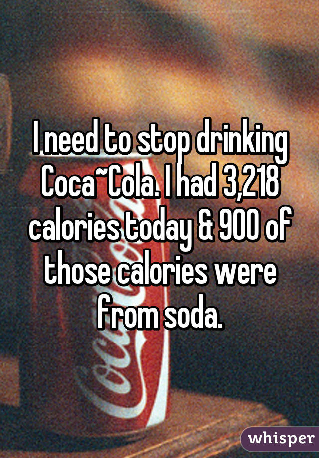 I need to stop drinking Coca~Cola. I had 3,218 calories today & 900 of those calories were from soda.