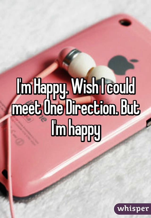 I'm Happy. Wish I could meet One Direction. But I'm happy