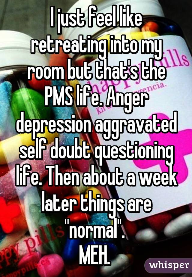 I just feel like retreating into my room but that's the PMS life. Anger depression aggravated self doubt questioning life. Then about a week later things are "normal". 
MEH. 