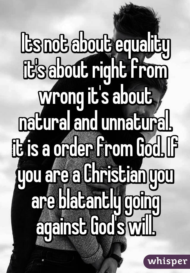 Its not about equality it's about right from wrong it's about natural and unnatural. it is a order from God. If you are a Christian you are blatantly going against God's will.