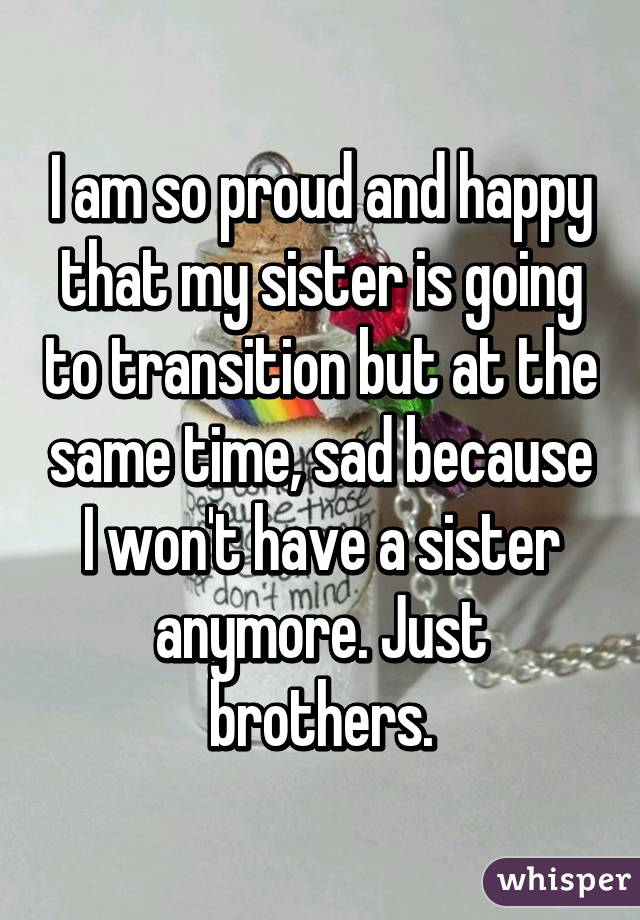 I am so proud and happy that my sister is going to transition but at the same time, sad because I won't have a sister anymore. Just brothers.