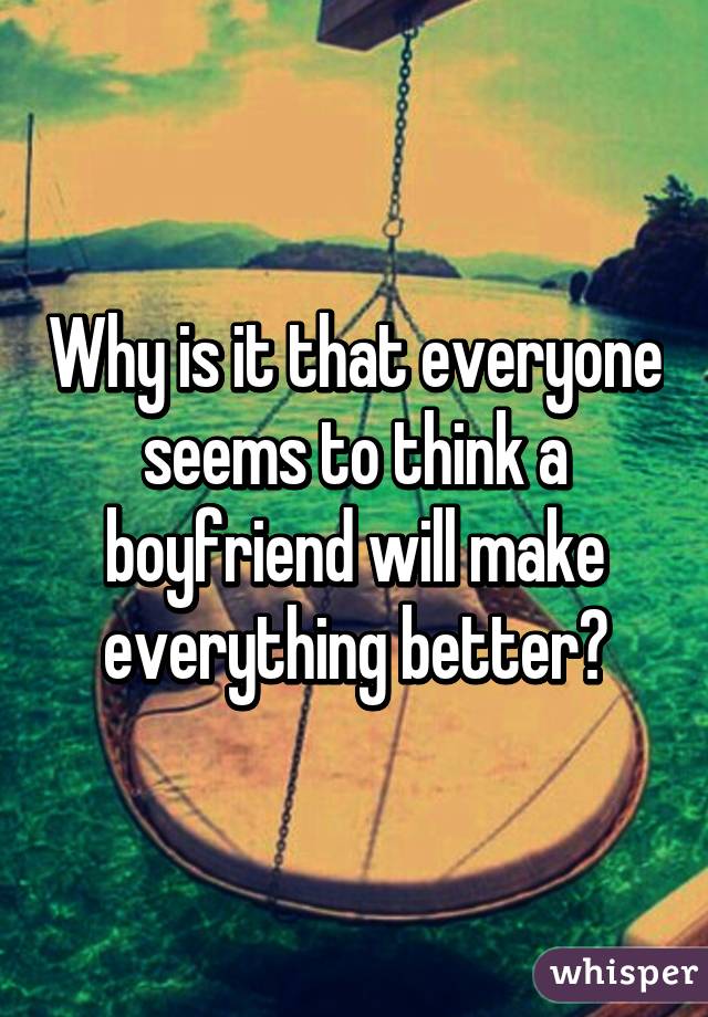 Why is it that everyone seems to think a boyfriend will make everything better?