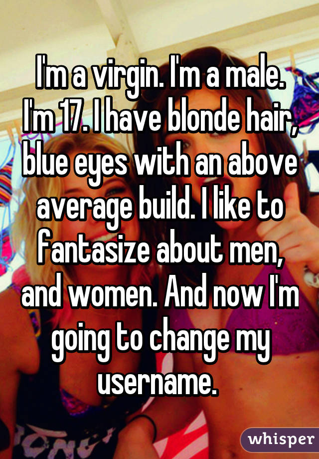 I'm a virgin. I'm a male. I'm 17. I have blonde hair, blue eyes with an above average build. I like to fantasize about men, and women. And now I'm going to change my username. 