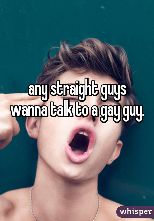 any straight guys wanna talk to a gay guy. 