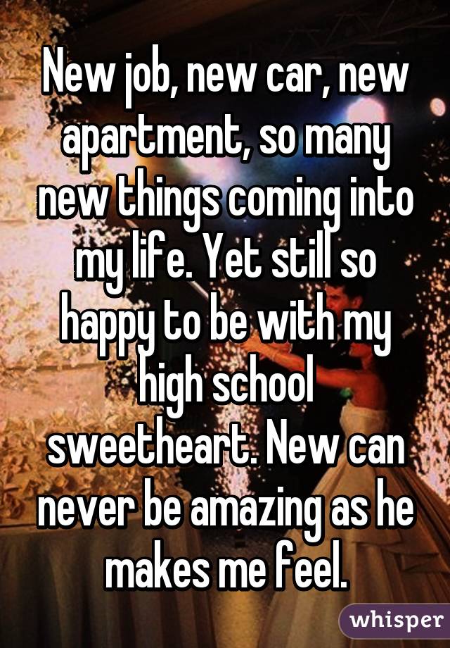 New job, new car, new apartment, so many new things coming into my life. Yet still so happy to be with my high school sweetheart. New can never be amazing as he makes me feel.