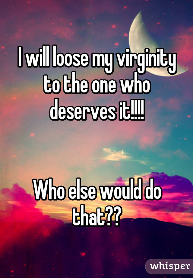 I will loose my virginity to the one who deserves it!!!!


Who else would do that??