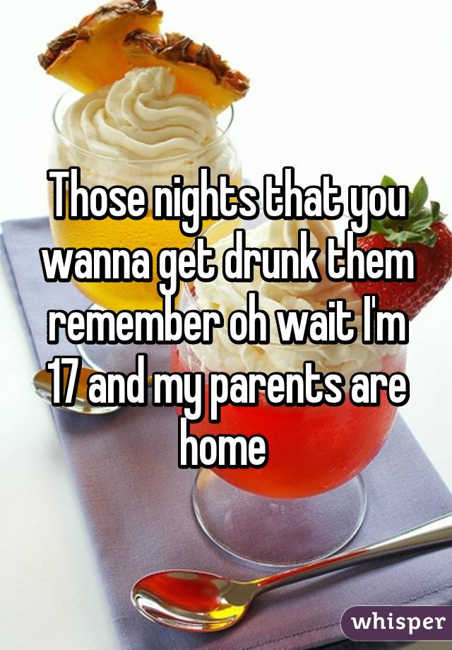 Those nights that you wanna get drunk them remember oh wait I'm 17 and my parents are home 