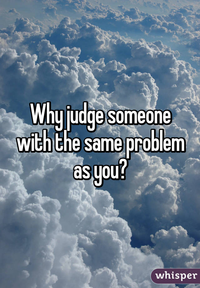 Why judge someone with the same problem as you?