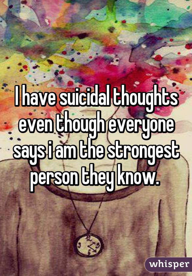 I have suicidal thoughts even though everyone says i am the strongest person they know. 