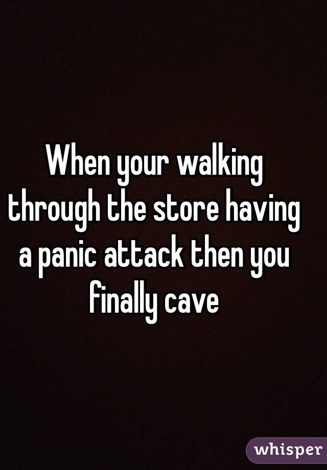 When your walking through the store having a panic attack then you finally cave